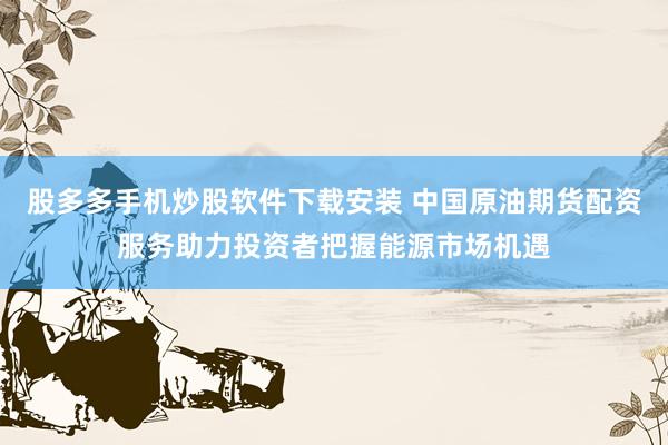 股多多手机炒股软件下载安装 中国原油期货配资服务助力投资者把握能源市场机遇