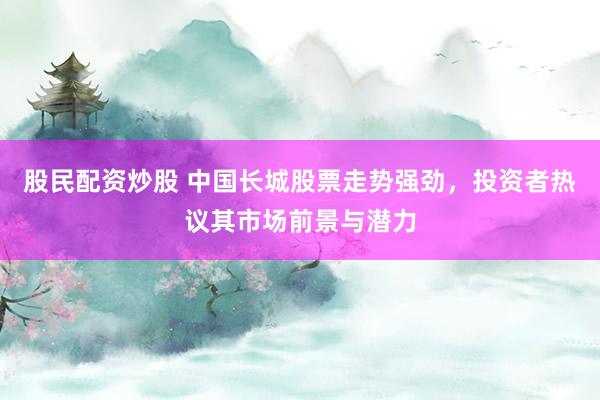 股民配资炒股 中国长城股票走势强劲，投资者热议其市场前景与潜力