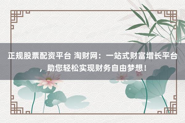 正规股票配资平台 淘财网：一站式财富增长平台，助您轻松实现财务自由梦想！