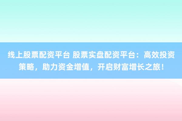 线上股票配资平台 股票实盘配资平台：高效投资策略，助力资金增值，开启财富增长之旅！