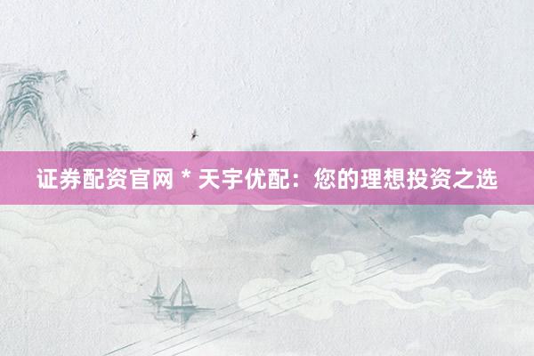 证券配资官网 * 天宇优配：您的理想投资之选