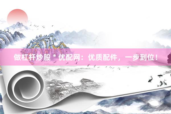 做杠杆炒股 * 优配网：优质配件，一步到位！