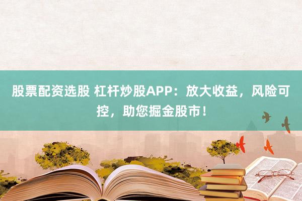 股票配资选股 杠杆炒股APP：放大收益，风险可控，助您掘金股市！