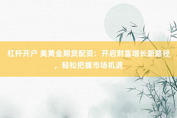 杠杆开户 美黄金期货配资：开启财富增长新路径，轻松把握市场机遇
