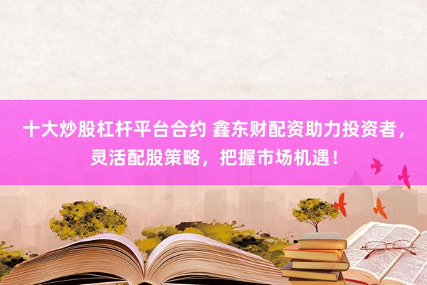 十大炒股杠杆平台合约 鑫东财配资助力投资者，灵活配股策略，把握市场机遇！
