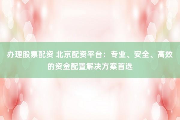 办理股票配资 北京配资平台：专业、安全、高效的资金配置解决方案首选