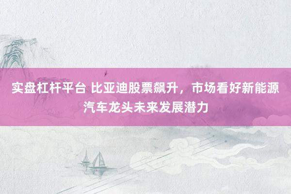实盘杠杆平台 比亚迪股票飙升，市场看好新能源汽车龙头未来发展潜力