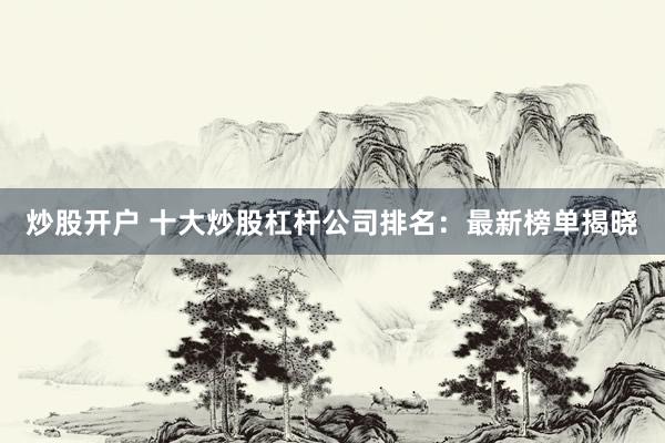炒股开户 十大炒股杠杆公司排名：最新榜单揭晓