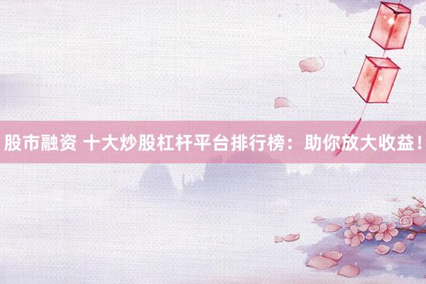 股市融资 十大炒股杠杆平台排行榜：助你放大收益！