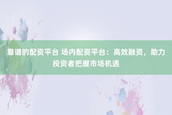 靠谱的配资平台 场内配资平台：高效融资，助力投资者把握市场机遇
