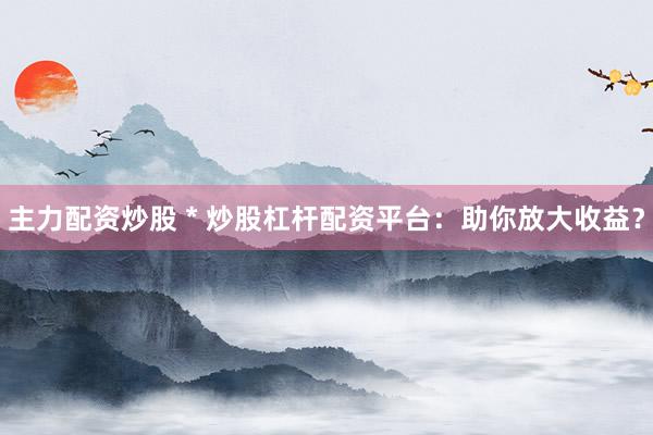 主力配资炒股 * 炒股杠杆配资平台：助你放大收益？