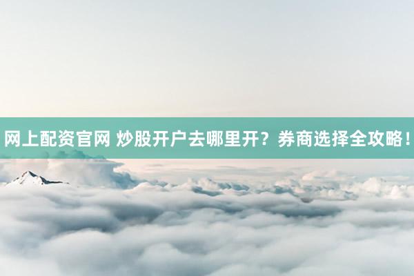 网上配资官网 炒股开户去哪里开？券商选择全攻略！