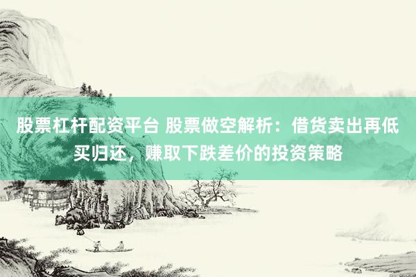 股票杠杆配资平台 股票做空解析：借货卖出再低买归还，赚取下跌差价的投资策略