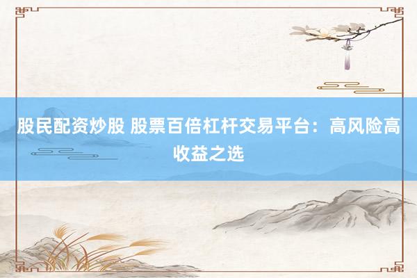 股民配资炒股 股票百倍杠杆交易平台：高风险高收益之选