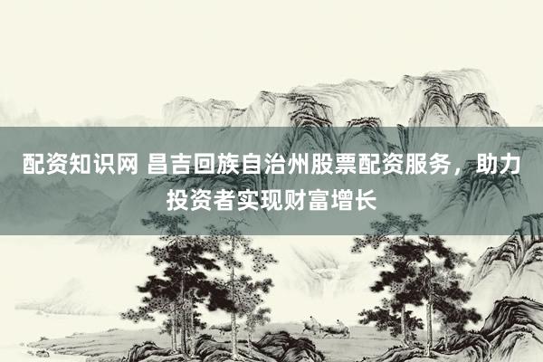 配资知识网 昌吉回族自治州股票配资服务，助力投资者实现财富增长