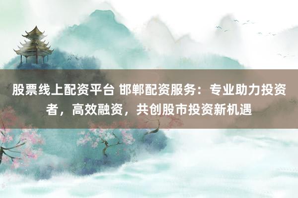 股票线上配资平台 邯郸配资服务：专业助力投资者，高效融资，共创股市投资新机遇