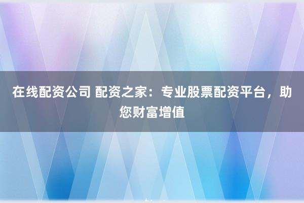 在线配资公司 配资之家：专业股票配资平台，助您财富增值