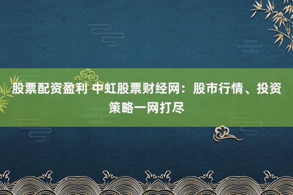 股票配资盈利 中虹股票财经网：股市行情、投资策略一网打尽
