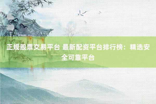 正规股票交易平台 最新配资平台排行榜：精选安全可靠平台