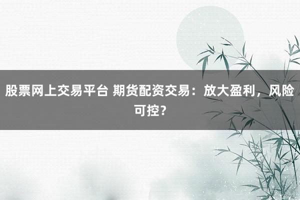 股票网上交易平台 期货配资交易：放大盈利，风险可控？