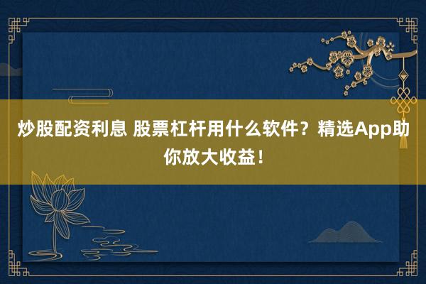 炒股配资利息 股票杠杆用什么软件？精选App助你放大收益！