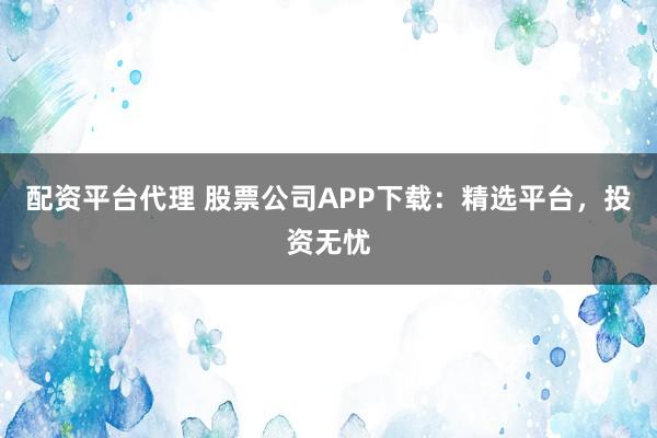 配资平台代理 股票公司APP下载：精选平台，投资无忧