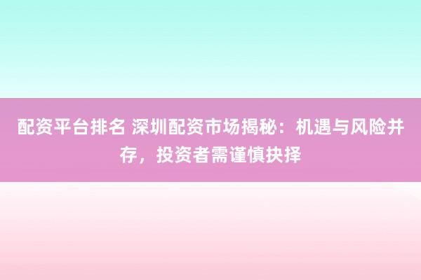 配资平台排名 深圳配资市场揭秘：机遇与风险并存，投资者需谨慎抉择