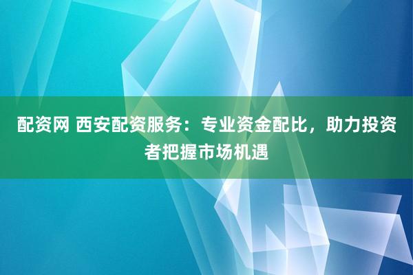 配资网 西安配资服务：专业资金配比，助力投资者把握市场机遇