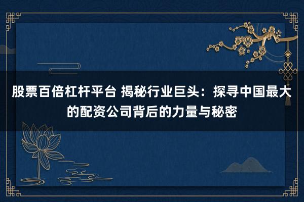 股票百倍杠杆平台 揭秘行业巨头：探寻中国最大的配资公司背后的力量与秘密