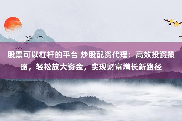 股票可以杠杆的平台 炒股配资代理：高效投资策略，轻松放大资金，实现财富增长新路径