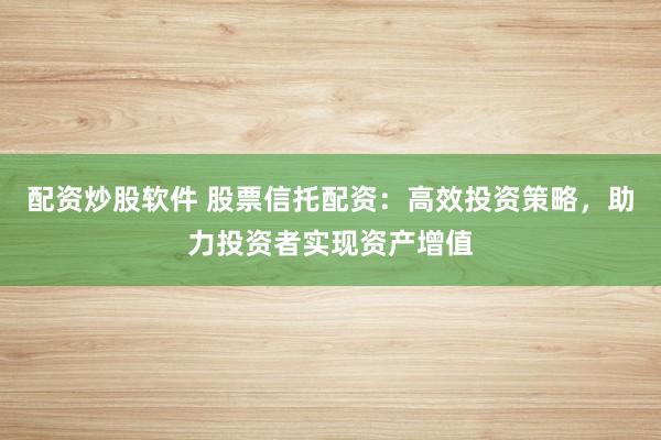 配资炒股软件 股票信托配资：高效投资策略，助力投资者实现资产增值
