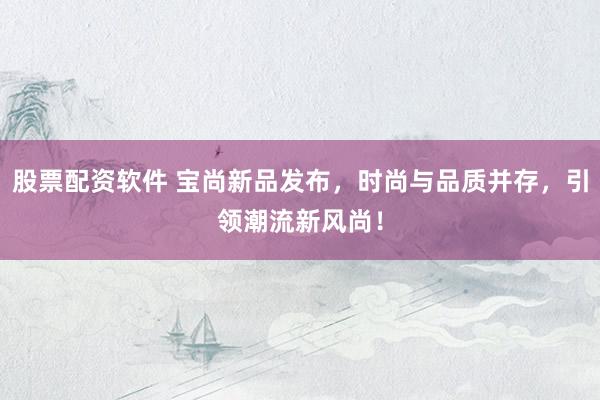 股票配资软件 宝尚新品发布，时尚与品质并存，引领潮流新风尚！