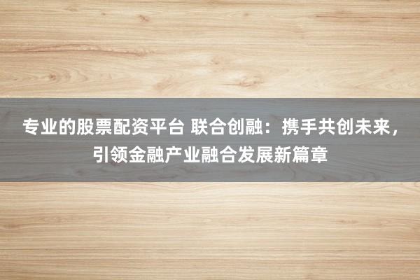 专业的股票配资平台 联合创融：携手共创未来，引领金融产业融合发展新篇章