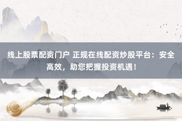 线上股票配资门户 正规在线配资炒股平台：安全高效，助您把握投资机遇！