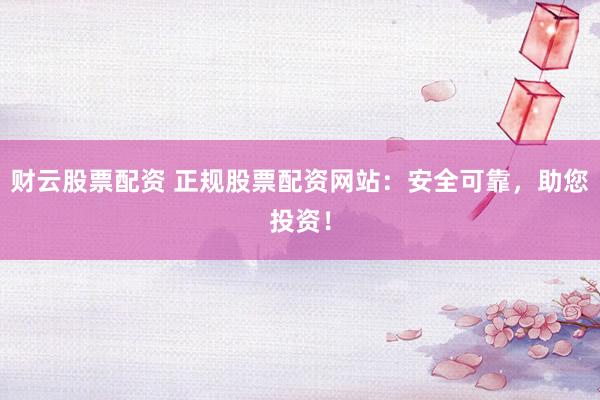 财云股票配资 正规股票配资网站：安全可靠，助您投资！