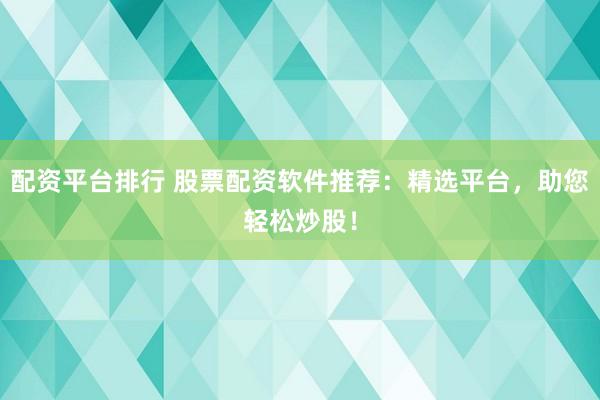 配资平台排行 股票配资软件推荐：精选平台，助您轻松炒股！