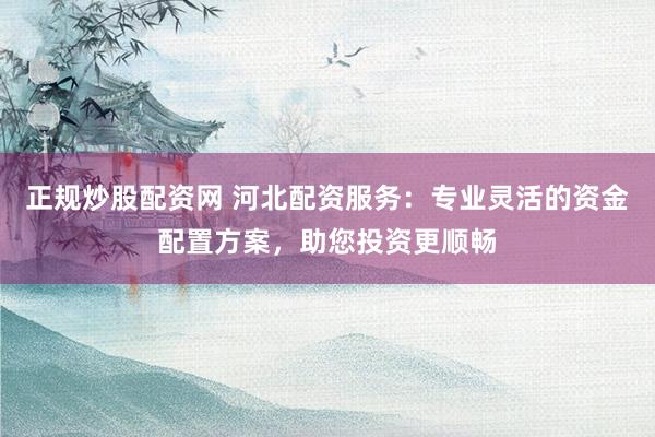 正规炒股配资网 河北配资服务：专业灵活的资金配置方案，助您投资更顺畅