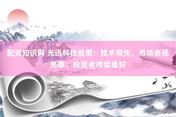 配资知识网 光迅科技股票：技术领先，市场表现亮眼，投资者持续看好