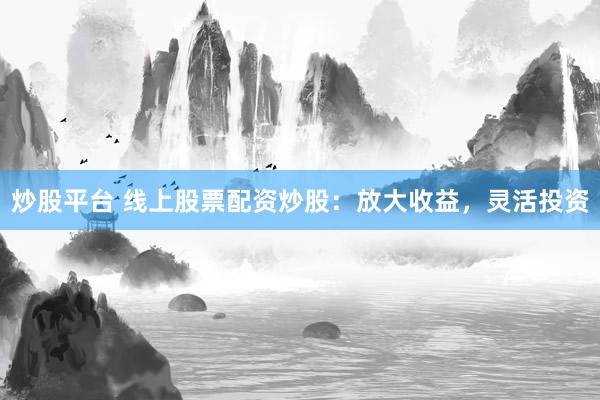 炒股平台 线上股票配资炒股：放大收益，灵活投资