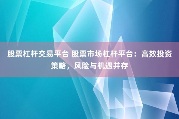 股票杠杆交易平台 股票市场杠杆平台：高效投资策略，风险与机遇并存