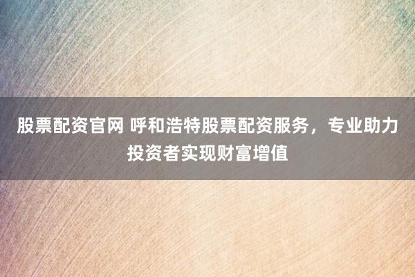 股票配资官网 呼和浩特股票配资服务，专业助力投资者实现财富增值