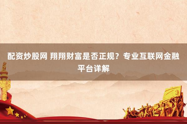 配资炒股网 翔翔财富是否正规？专业互联网金融平台详解