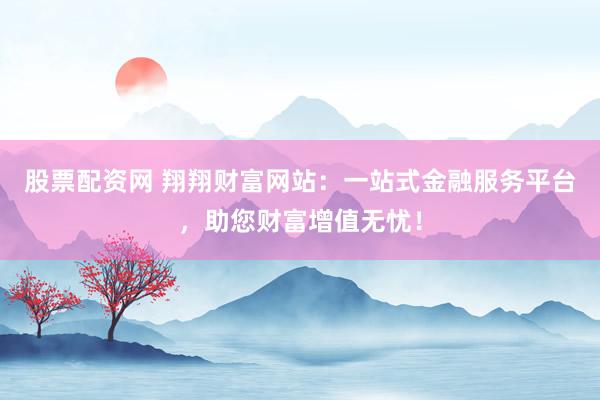 股票配资网 翔翔财富网站：一站式金融服务平台，助您财富增值无忧！
