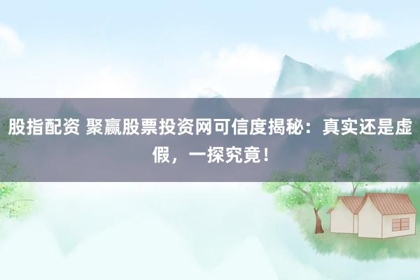 股指配资 聚赢股票投资网可信度揭秘：真实还是虚假，一探究竟！