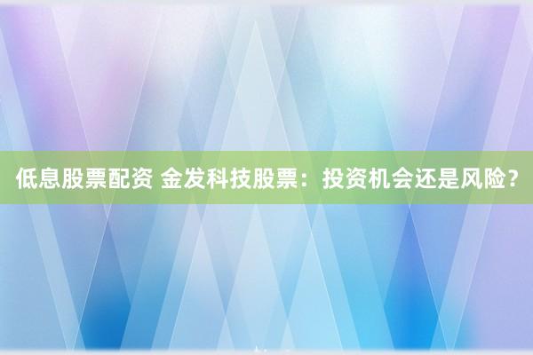 低息股票配资 金发科技股票：投资机会还是风险？