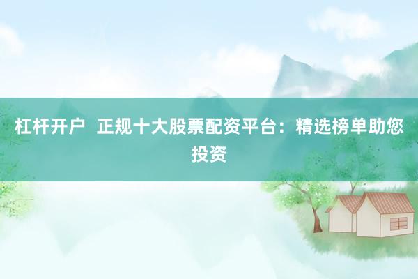 杠杆开户  正规十大股票配资平台：精选榜单助您投资