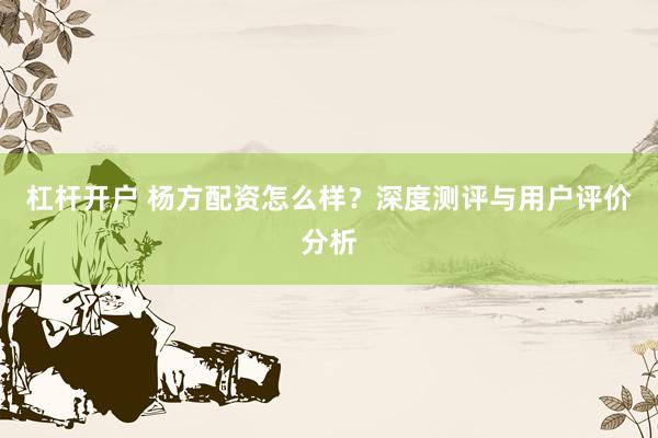 杠杆开户 杨方配资怎么样？深度测评与用户评价分析