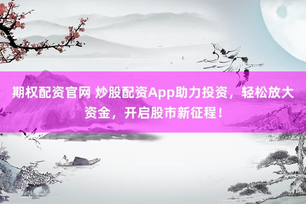 期权配资官网 炒股配资App助力投资，轻松放大资金，开启股市新征程！