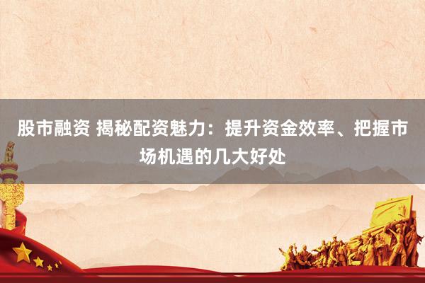 股市融资 揭秘配资魅力：提升资金效率、把握市场机遇的几大好处
