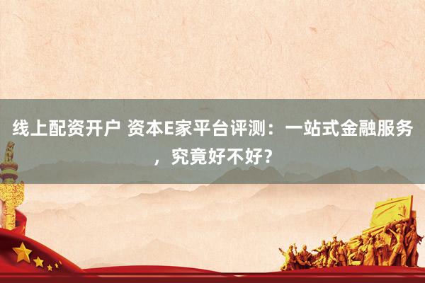 线上配资开户 资本E家平台评测：一站式金融服务，究竟好不好？